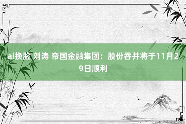ai换脸 刘涛 帝国金融集团：股份吞并将于11月29日顺利