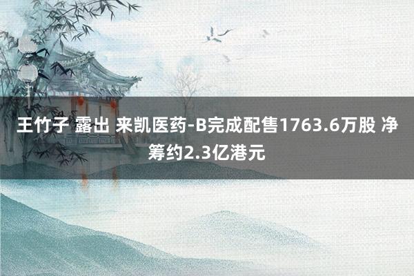 王竹子 露出 来凯医药-B完成配售1763.6万股 净筹约2.3亿港元