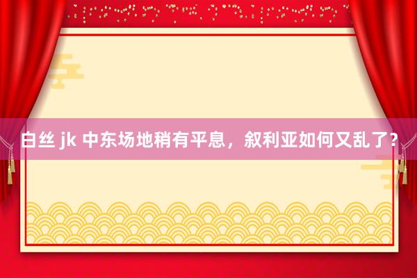 白丝 jk 中东场地稍有平息，叙利亚如何又乱了？