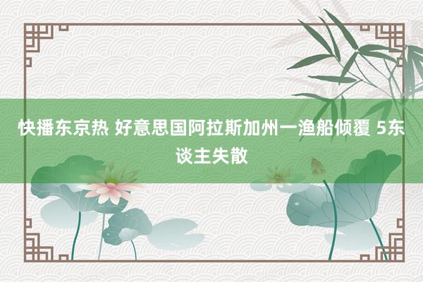 快播东京热 好意思国阿拉斯加州一渔船倾覆 5东谈主失散