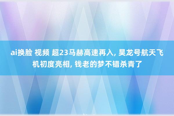 ai换脸 视频 超23马赫高速再入， 昊龙号航天飞机初度亮相， 钱老的梦不错杀青了