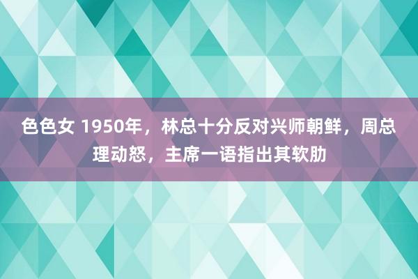 色色女 1950年，林总十分反对兴师朝鲜，周总理动怒，主席一语指出其软肋