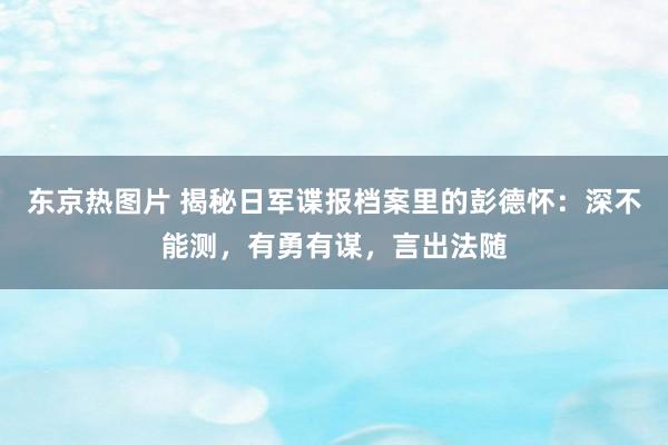 东京热图片 揭秘日军谍报档案里的彭德怀：深不能测，有勇有谋，言出法随