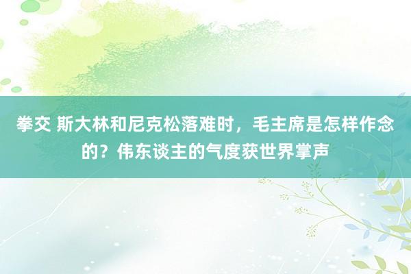 拳交 斯大林和尼克松落难时，毛主席是怎样作念的？伟东谈主的气度获世界掌声