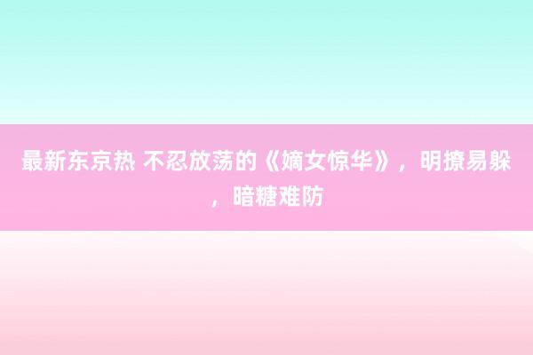 最新东京热 不忍放荡的《嫡女惊华》，明撩易躲，暗糖难防