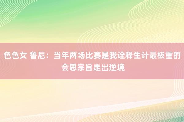 色色女 鲁尼：当年两场比赛是我诠释生计最极重的 会思宗旨走出逆境