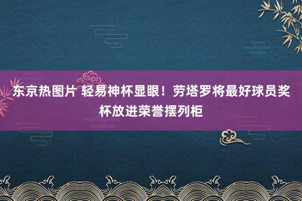 东京热图片 轻易神杯显眼！劳塔罗将最好球员奖杯放进荣誉摆列柜