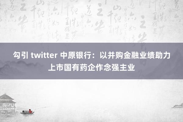 勾引 twitter 中原银行：以并购金融业绩助力上市国有药企作念强主业