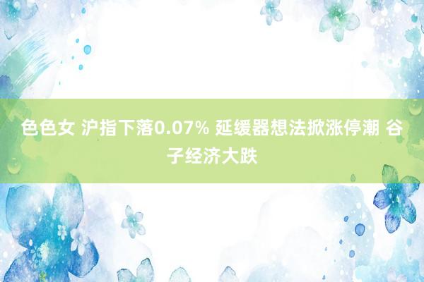 色色女 沪指下落0.07% 延缓器想法掀涨停潮 谷子经济大跌