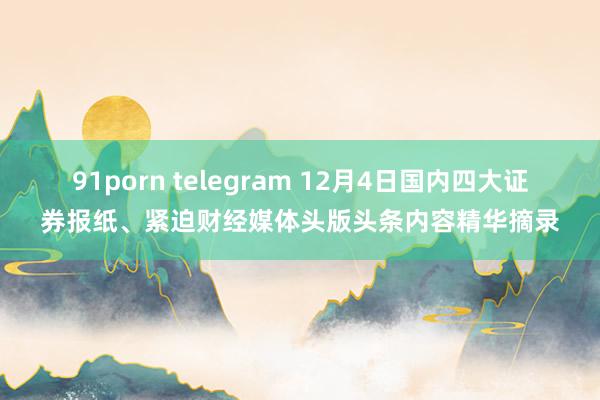 91porn telegram 12月4日国内四大证券报纸、紧迫财经媒体头版头条内容精华摘录