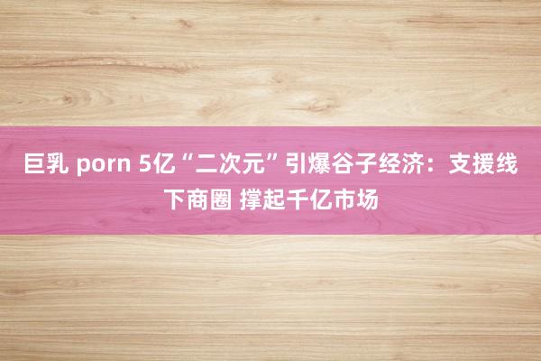 巨乳 porn 5亿“二次元”引爆谷子经济：支援线下商圈 撑起千亿市场