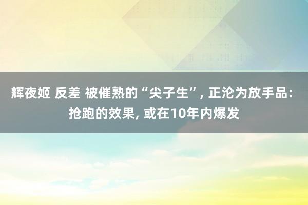 辉夜姬 反差 被催熟的“尖子生”， 正沦为放手品: 抢跑的效果， 或在10年内爆发