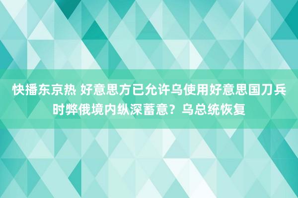 快播东京热 好意思方已允许乌使用好意思国刀兵时弊俄境内纵深蓄意？乌总统恢复