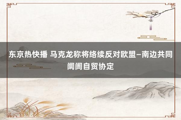 东京热快播 马克龙称将络续反对欧盟—南边共同阛阓自贸协定