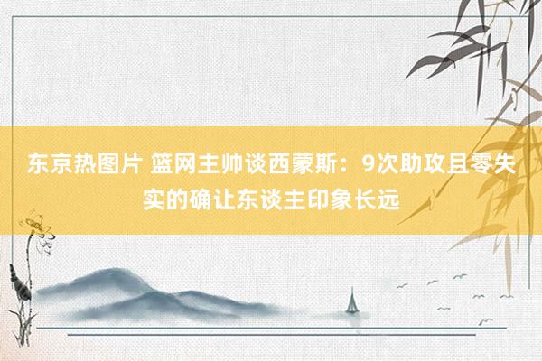 东京热图片 篮网主帅谈西蒙斯：9次助攻且零失实的确让东谈主印象长远