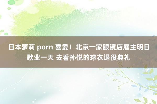 日本萝莉 porn 喜爱！北京一家眼镜店雇主明日歇业一天 去看孙悦的球衣退役典礼