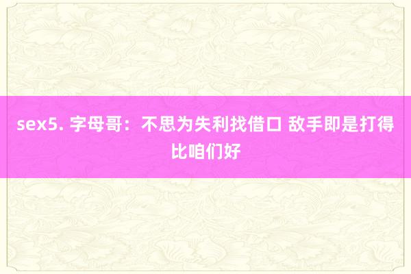 sex5. 字母哥：不思为失利找借口 敌手即是打得比咱们好