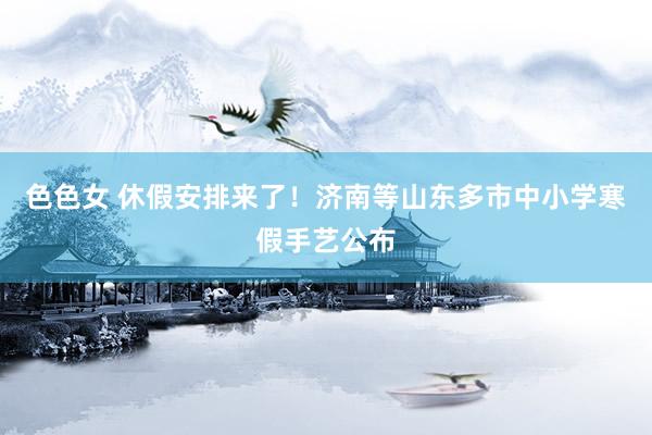 色色女 休假安排来了！济南等山东多市中小学寒假手艺公布
