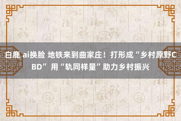 白鹿 ai换脸 地铁来到曲家庄！打形成“乡村原野CBD” 用“轨同样量”助力乡村振兴