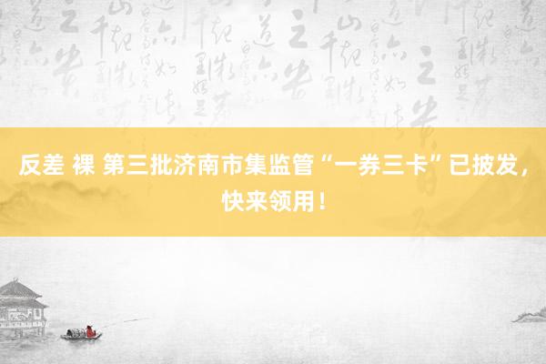 反差 裸 第三批济南市集监管“一券三卡”已披发，快来领用！