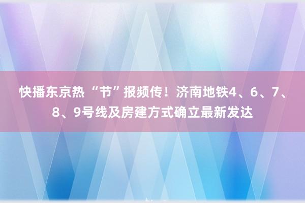 快播东京热 “节”报频传！济南地铁4、6、7、8、9号线及房建方式确立最新发达