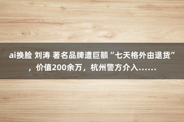 ai换脸 刘涛 著名品牌遭巨额“七天格外由退货”，价值200余万，杭州警方介入……
