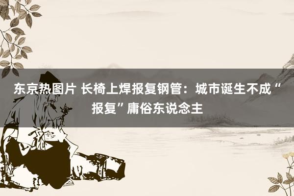 东京热图片 长椅上焊报复钢管：城市诞生不成“报复”庸俗东说念主
