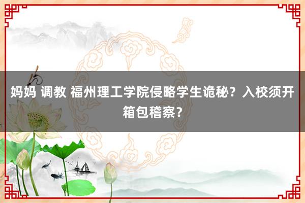 妈妈 调教 福州理工学院侵略学生诡秘？入校须开箱包稽察？