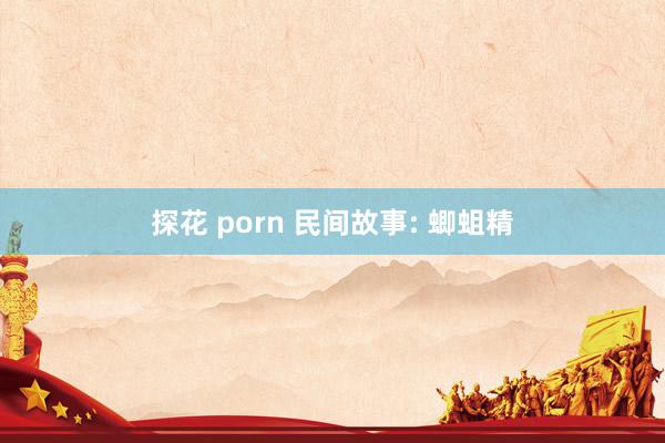 探花 porn 民间故事: 蝍蛆精