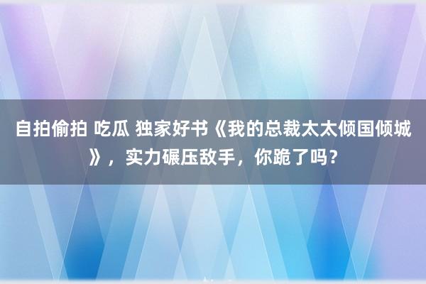 自拍偷拍 吃瓜 独家好书《我的总裁太太倾国倾城》，实力碾压敌手，你跪了吗？