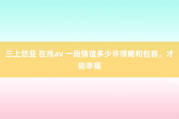 三上悠亚 在线av 一段情谊多少许领略和包容，才能幸福