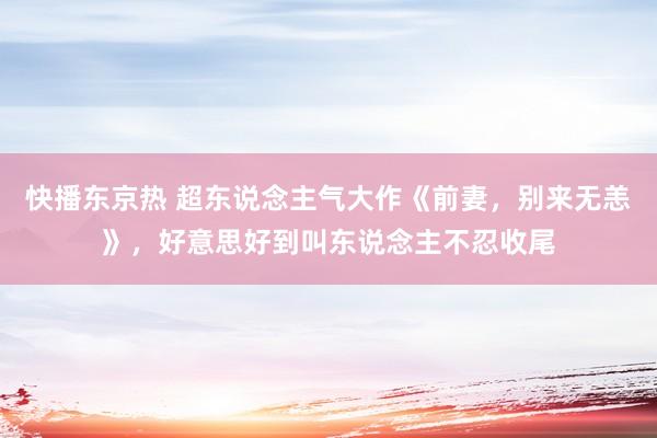 快播东京热 超东说念主气大作《前妻，别来无恙》，好意思好到叫东说念主不忍收尾