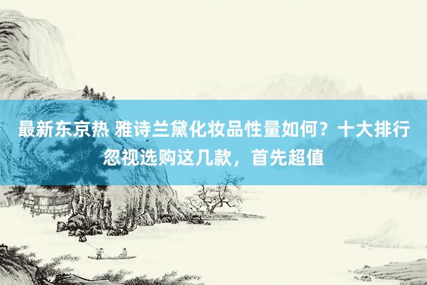 最新东京热 雅诗兰黛化妆品性量如何？十大排行忽视选购这几款，首先超值