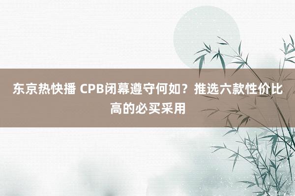 东京热快播 CPB闭幕遵守何如？推选六款性价比高的必买采用