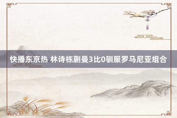 快播东京热 林诗栋蒯曼3比0驯服罗马尼亚组合