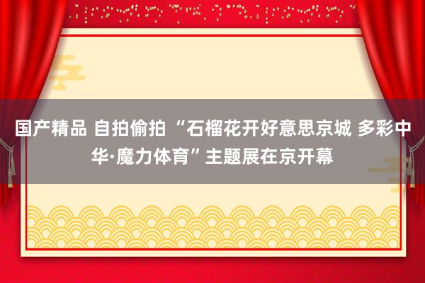 国产精品 自拍偷拍 “石榴花开好意思京城 多彩中华·魔力体育”主题展在京开幕