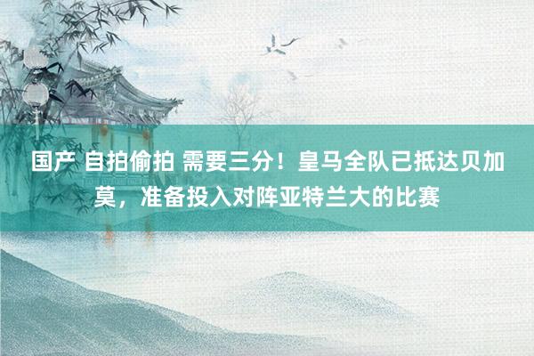 国产 自拍偷拍 需要三分！皇马全队已抵达贝加莫，准备投入对阵亚特兰大的比赛