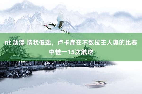 nt 动漫 情状低迷，卢卡库在不敌拉王人奥的比赛中惟一15次触球