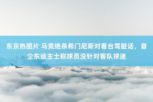 东京热图片 马竞绝杀希门尼斯对看台骂脏话，音尘东谈主士称球员没针对客队球迷