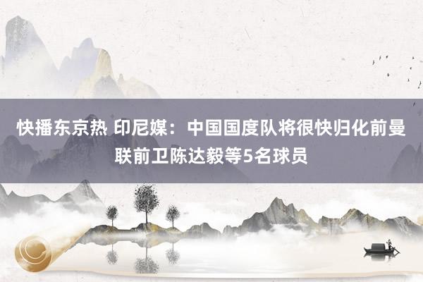 快播东京热 印尼媒：中国国度队将很快归化前曼联前卫陈达毅等5名球员