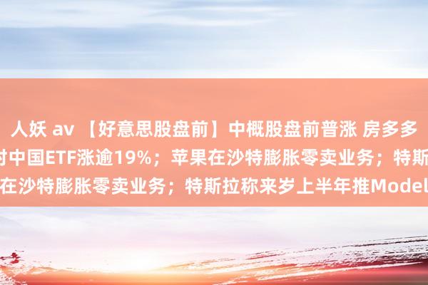 人妖 av 【好意思股盘前】中概股盘前普涨 房多多涨超35% 三倍作念多富时中国ETF涨逾19%；苹果在沙特膨胀零卖业务；特斯拉称来岁上半年推Model Q