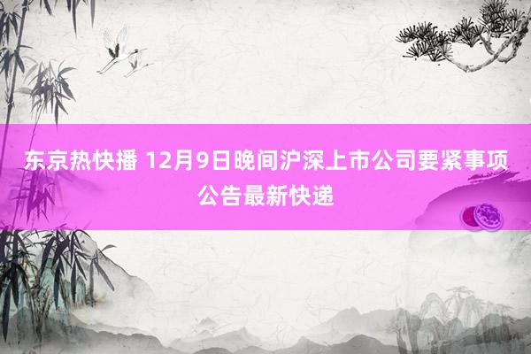 东京热快播 12月9日晚间沪深上市公司要紧事项公告最新快递