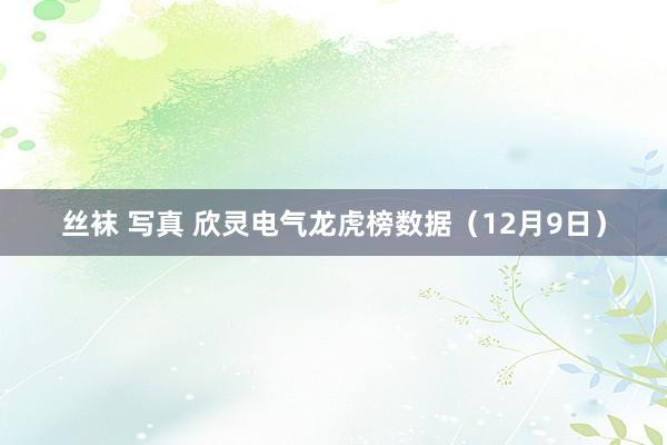 丝袜 写真 欣灵电气龙虎榜数据（12月9日）