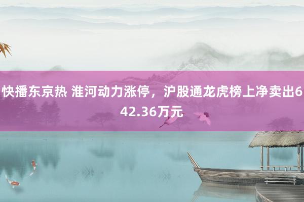 快播东京热 淮河动力涨停，沪股通龙虎榜上净卖出642.36万元