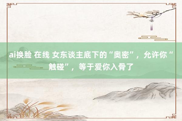ai换脸 在线 女东谈主底下的“奥密”，允许你“触碰”，等于爱你入骨了