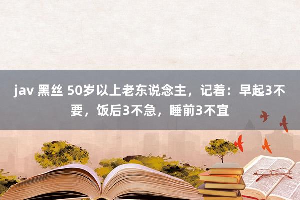 jav 黑丝 50岁以上老东说念主，记着：早起3不要，饭后3不急，睡前3不宜