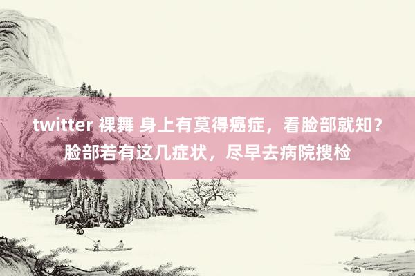 twitter 裸舞 身上有莫得癌症，看脸部就知？脸部若有这几症状，尽早去病院搜检