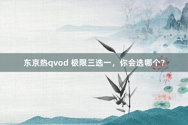 东京热qvod 极限三选一，你会选哪个？