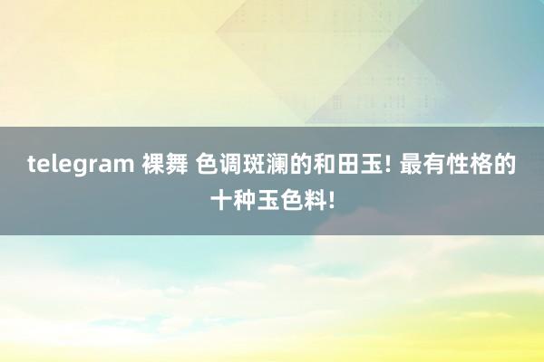 telegram 裸舞 色调斑澜的和田玉! 最有性格的十种玉色料!
