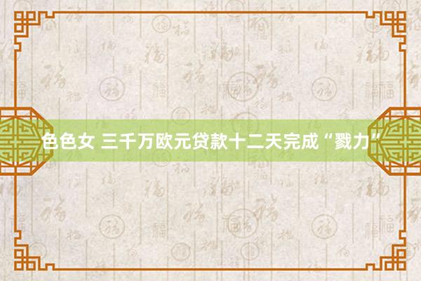 色色女 三千万欧元贷款十二天完成“戮力”